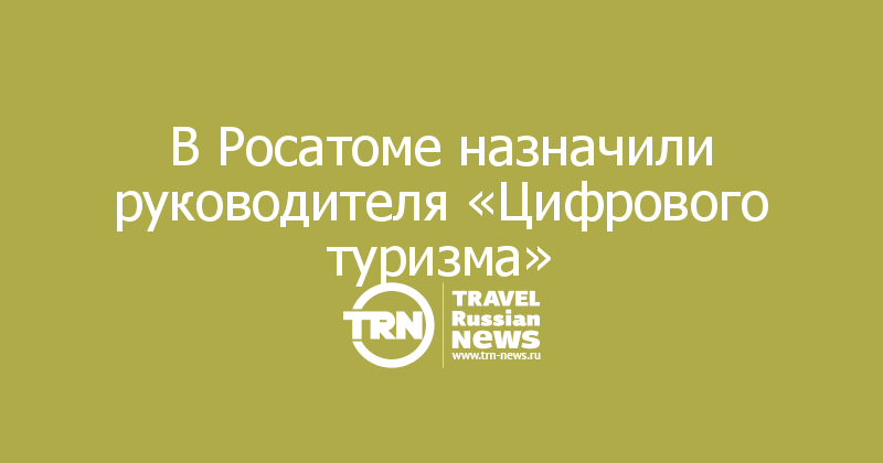 В Росатоме назначили руководителя «Цифрового туризма»