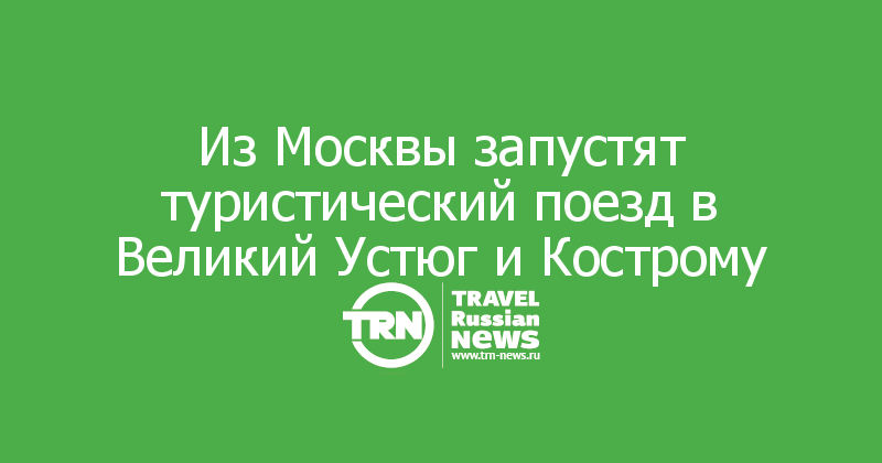 Из Москвы запустят туристический поезд в Великий Устюг и Кострому