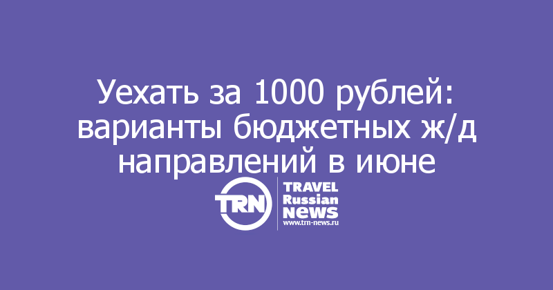 Уехать за 1000 рублей: варианты бюджетных ж/д направлений в июне

