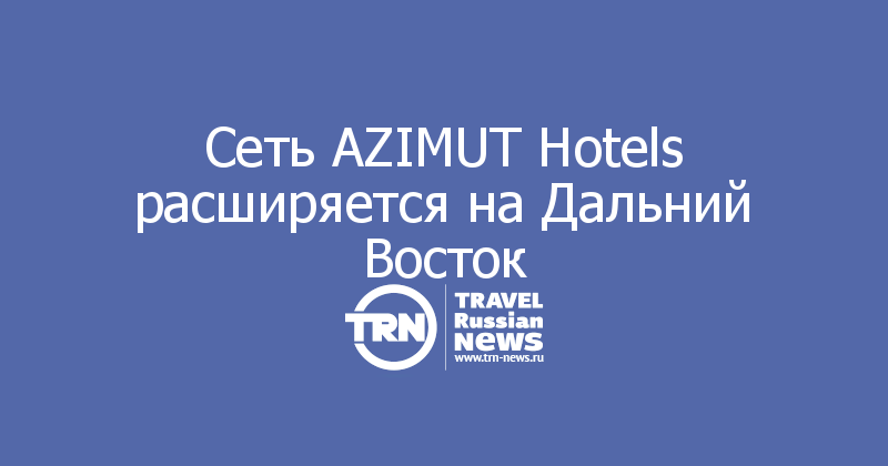 Сеть AZIMUT Hotels расширяется на Дальний Восток