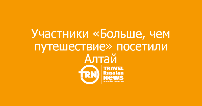 Участники «Больше, чем путешествие» посетили Алтай

