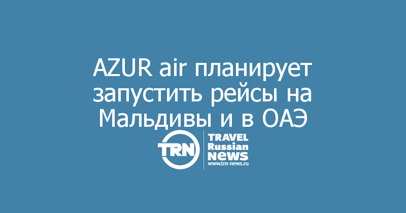 AZUR air планирует запустить рейсы на Мальдивы и в ОАЭ