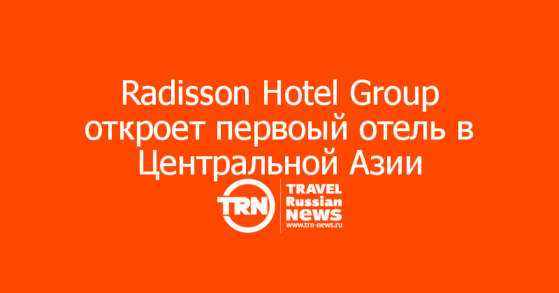 Radisson Hotel Group откроет первоый отель в Центральной Азии  