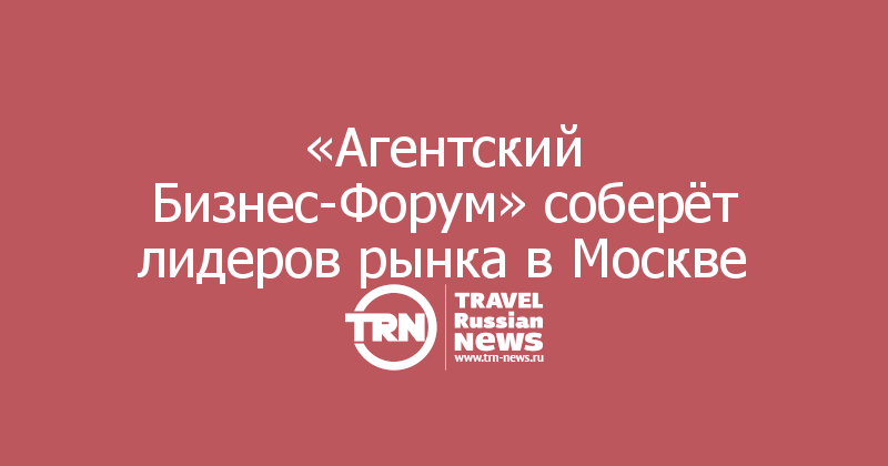  «Агентский Бизнес-Форум» соберёт лидеров рынка в Москве