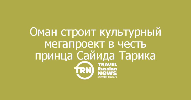Оман строит культурный мегапроект в честь принца Сайида Тарика