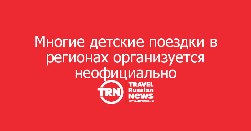 Многие детские поездки в регионах организуется неофициально