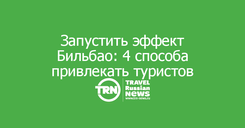 Запустить эффект Бильбао: 4 способа привлекать туристов