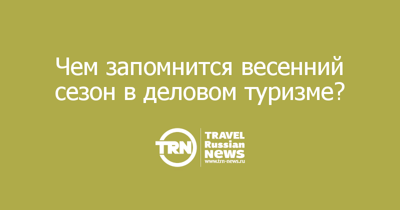 Чем запомнится весенний сезон в деловом туризме?