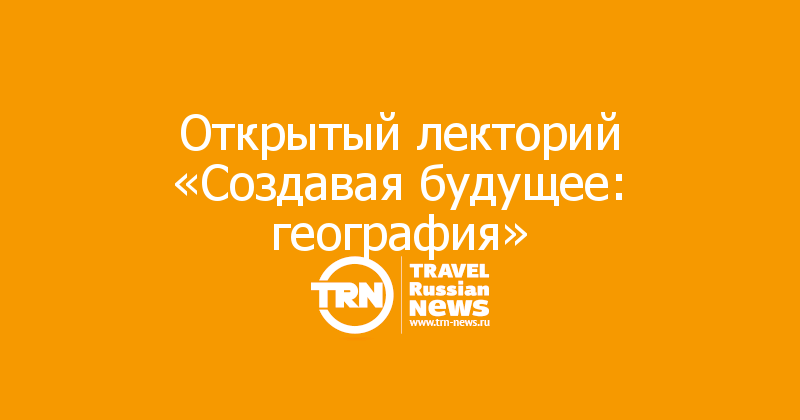 Открытый лекторий «Создавая будущее: география»

