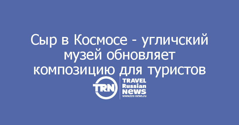 Сыр в Космосе - угличский музей обновляет композицию для туристов