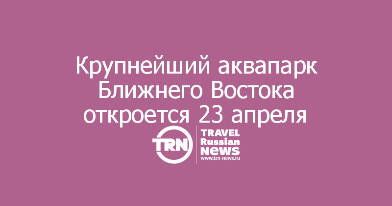Крупнейший аквапарк Ближнего Востока откроется 23 апреля