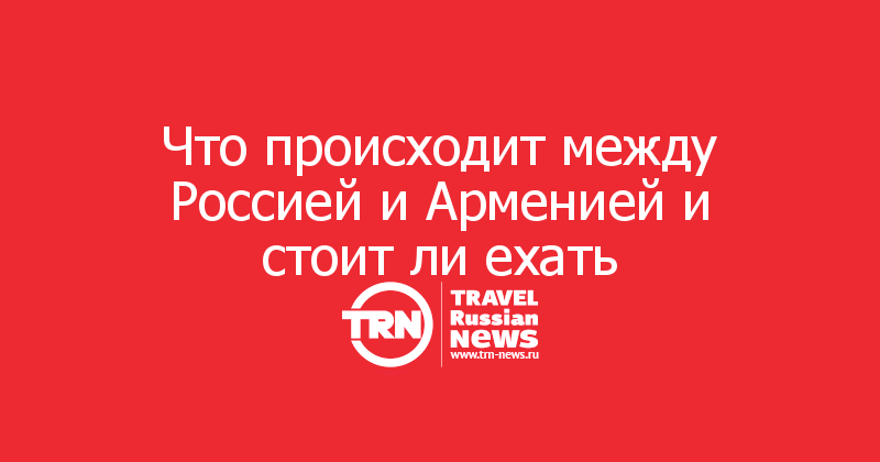 Что происходит между Россией и Арменией и стоит ли ехать

