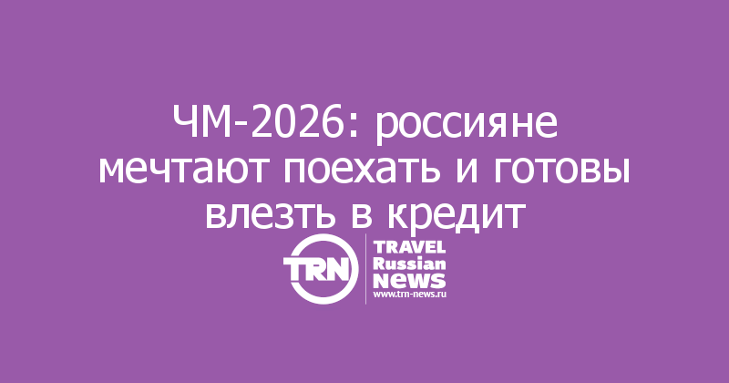 ЧМ-2026: россияне мечтают поехать и готовы влезть в кредит