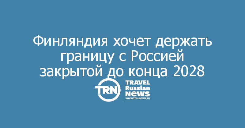 Финляндия хочет держать границу с Россией закрытой до конца 2028 