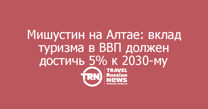 Мишустин на Алтае: вклад туризма в ВВП должен достичь 5% к 2030-му