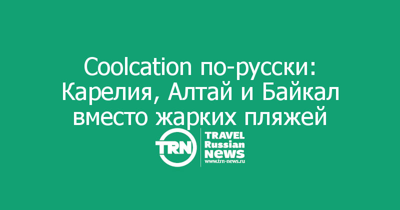 Coolcation по-русски: Карелия, Алтай и Байкал вместо жарких пляжей