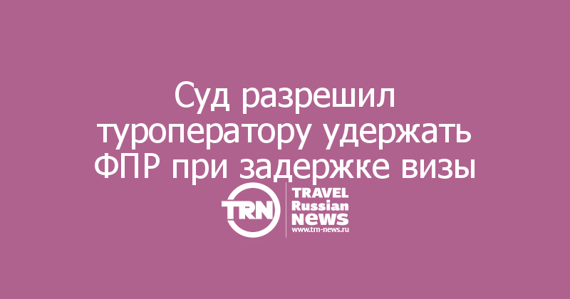 Суд разрешил туроператору удержать ФПР при задержке визы