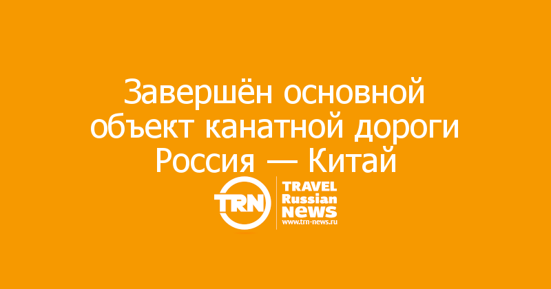 Завершён основной объект канатной дороги Россия — Китай