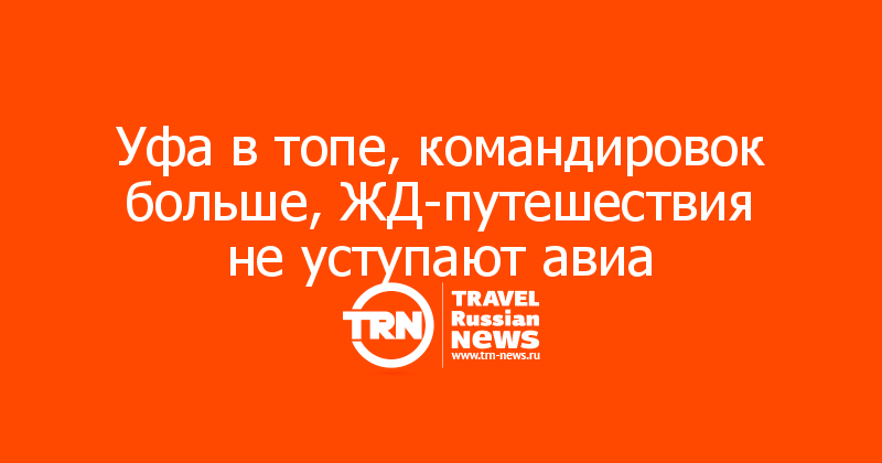 Уфа в топе, командировок больше, ЖД-путешествия не уступают авиа