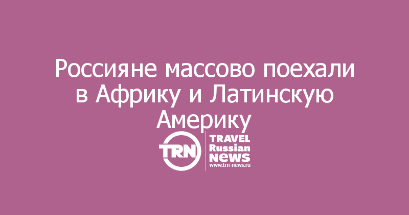 Россияне массово поехали в Африку и Латинскую Америку
