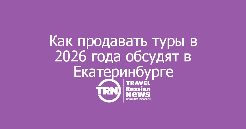 Как продавать туры в 2026 года обсудят в Екатеринбурге
