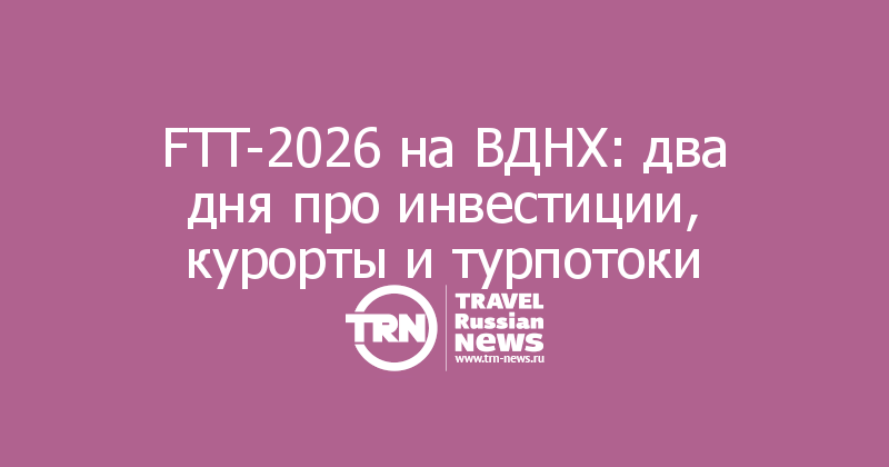 FTT-2026 на ВДНХ: два дня про инвестиции, курорты и турпотоки