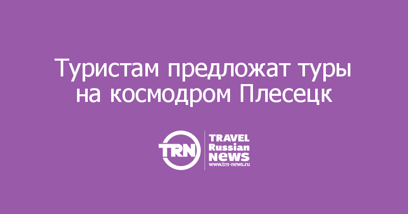 Туристам предложат туры на космодром Плесецк