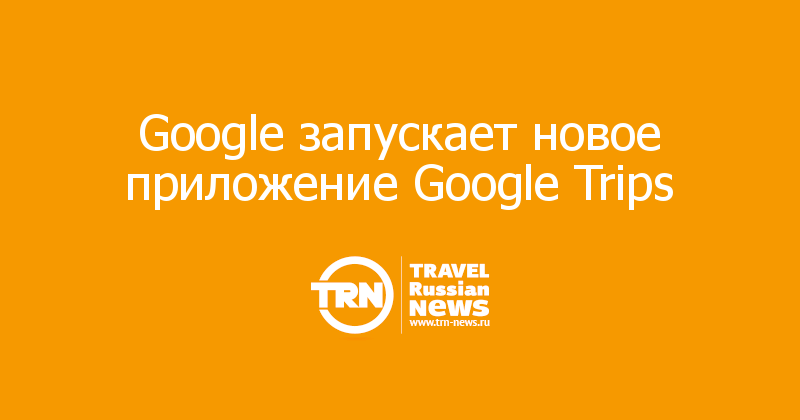 Google запускает новое приложение Google Trips  