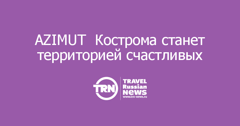 AZIMUT  Кострома станет территорией счастливых