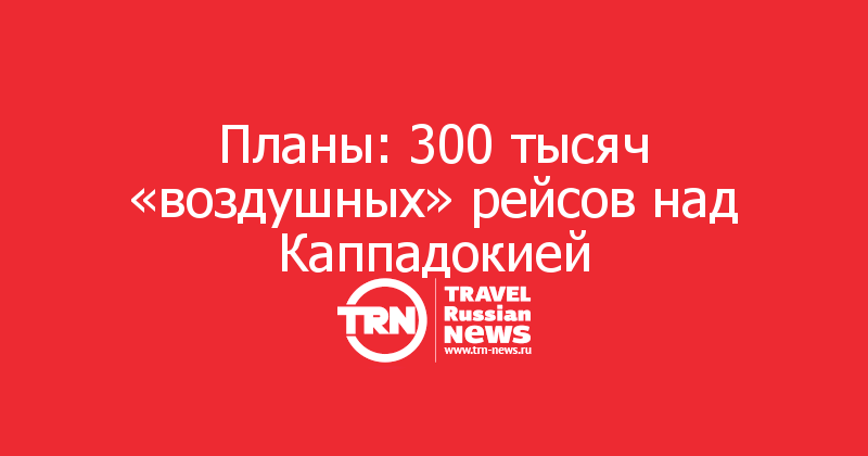 Планы: 300 тысяч «воздушных» рейсов над Каппадокией 

