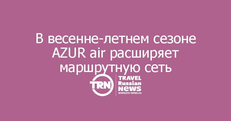 В весенне-летнем сезоне AZUR air расширяет маршрутную сеть