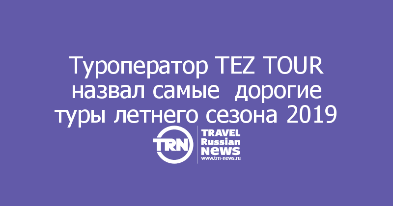 Туроператор TEZ TOUR назвал самые  дорогие туры летнего сезона 2019