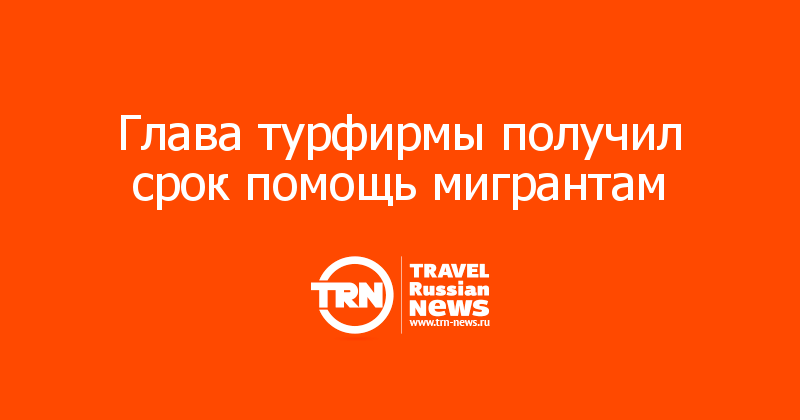 Глава турфирмы получил срок помощь мигрантам