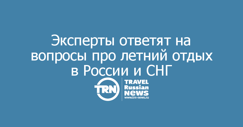 Эксперты ответят на вопросы про летний отдых в России и СНГ 