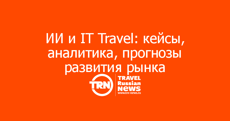 ИИ и IT Travel: кейсы, аналитика, прогнозы развития рынка